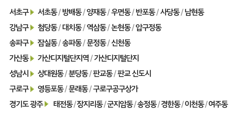 서초구      서초동 / 방배동 / 양재동 / 우면동 / 반포동 / 사당동 / 남현동
		강남구      첨당동 / 대치동 / 역삼동 / 논현동 / 압구정동
		송파구      잠실동 / 송파동 / 문정동 / 신천동
		가산동      가산디지털단지역 / 가산디지털단지
		성남시      상대원동 / 분당동 / 판교동 / 판교 신도시
		구로구      영등포동 / 문래동 / 구로구공구상가
		경기도 광주       태전동 / 장지리동 / 군지암동 / 송정동 / 경한동 / 이천동 / 여주동